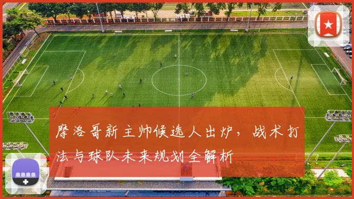 摩洛哥新主帅候选人出炉，战术打法与球队未来规划全解析