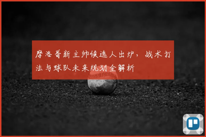 摩洛哥新主帅候选人出炉,战术打法与球队未来规划全解析
