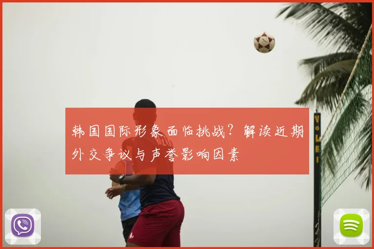 韩国国际形象面临挑战?解读近期外交争议与声誉影响因素